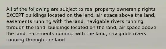 All of the following are subject to real property ownership rights EXCEPT buildings located on the land, air space above the land, easements running with the land, navigable rivers running through the land. buildings located on the land, air space above the land, easements running with the land, navigable rivers running through the land