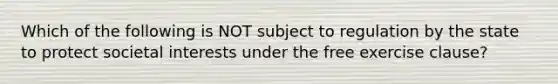 Which of the following is NOT subject to regulation by the state to protect societal interests under the free exercise clause?