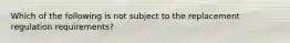 Which of the following is not subject to the replacement regulation requirements?