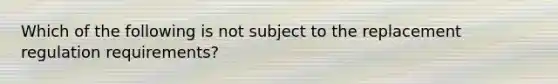 Which of the following is not subject to the replacement regulation requirements?