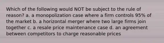 Which of the following would NOT be subject to the rule of reason? a. a monopolization case where a firm controls 95% of the market b. a horizontal merger where two large firms join together c. a resale price maintenance case d. an agreement between competitors to charge reasonable prices