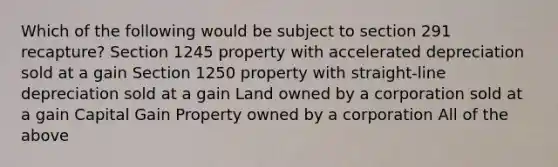 Which of the following would be subject to section 291 recapture? Section 1245 property with accelerated depreciation sold at a gain Section 1250 property with straight-line depreciation sold at a gain Land owned by a corporation sold at a gain Capital Gain Property owned by a corporation All of the above