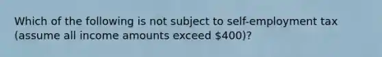 Which of the following is not subject to self-employment tax (assume all income amounts exceed 400)?