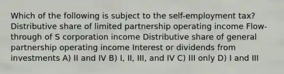 Which of the following is subject to the self-employment tax? Distributive share of limited partnership operating income Flow-through of S corporation income Distributive share of general partnership operating income Interest or dividends from investments A) II and IV B) I, II, III, and IV C) III only D) I and III