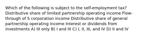 Which of the following is subject to the self-employment tax? Distributive share of limited partnership operating income Flow-through of S corporation income Distributive share of general partnership operating income Interest or dividends from investments A) III only B) I and III C) I, II, III, and IV D) II and IV