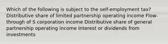 Which of the following is subject to the self-employment tax? Distributive share of limited partnership operating income Flow-through of S corporation income Distributive share of general partnership operating income Interest or dividends from investments