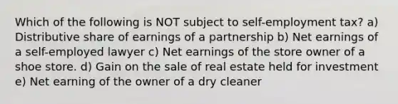 Which of the following is NOT subject to self-employment tax? a) Distributive share of earnings of a partnership b) Net earnings of a self-employed lawyer c) Net earnings of the store owner of a shoe store. d) Gain on the sale of real estate held for investment e) Net earning of the owner of a dry cleaner