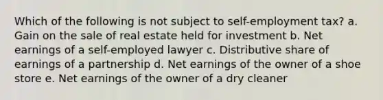 Which of the following is not subject to self-employment tax? a. Gain on the sale of real estate held for investment b. Net earnings of a self-employed lawyer c. Distributive share of earnings of a partnership d. Net earnings of the owner of a shoe store e. Net earnings of the owner of a dry cleaner