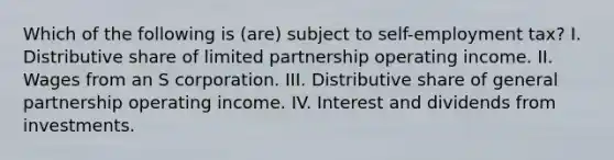 Which of the following is (are) subject to self-employment tax? I. Distributive share of limited partnership operating income. II. Wages from an S corporation. III. Distributive share of general partnership operating income. IV. Interest and dividends from investments.