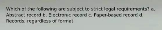 Which of the following are subject to strict legal requirements? a. Abstract record b. Electronic record c. Paper-based record d. Records, regardless of format