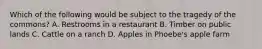 Which of the following would be subject to the tragedy of the commons? A. Restrooms in a restaurant B. Timber on public lands C. Cattle on a ranch D. Apples in Phoebe's apple farm