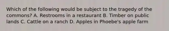 Which of the following would be subject to the tragedy of the commons? A. Restrooms in a restaurant B. Timber on public lands C. Cattle on a ranch D. Apples in Phoebe's apple farm