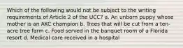 Which of the following would not be subject to the writing requirements of Article 2 of the UCC? a. An unborn puppy whose mother is an AKC champion b. Trees that will be cut from a ten-acre tree farm c. Food served in the banquet room of a Florida resort d. Medical care received in a hospital