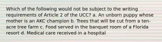 Which of the following would not be subject to the writing requirements of Article 2 of the UCC? a. An unborn puppy whose mother is an AKC champion b. Trees that will be cut from a ten-acre tree farm c. Food served in the banquet room of a Florida resort d. Medical care received in a hospital