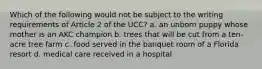 Which of the following would not be subject to the writing requirements of Article 2 of the UCC? a. an unborn puppy whose mother is an AKC champion b. trees that will be cut from a ten-acre tree farm c. food served in the banquet room of a Florida resort d. medical care received in a hospital