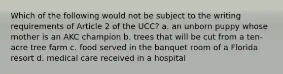 Which of the following would not be subject to the writing requirements of Article 2 of the UCC? a. an unborn puppy whose mother is an AKC champion b. trees that will be cut from a ten-acre tree farm c. food served in the banquet room of a Florida resort d. medical care received in a hospital