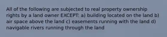 All of the following are subjected to real property ownership rights by a land owner EXCEPT: a) building located on the land b) air space above the land c) easements running with the land d) navigable rivers running through the land