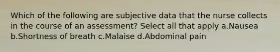 Which of the following are subjective data that the nurse collects in the course of an assessment? Select all that apply a.Nausea b.Shortness of breath c.Malaise d.Abdominal pain