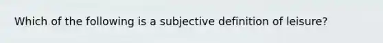 Which of the following is a subjective definition of leisure?