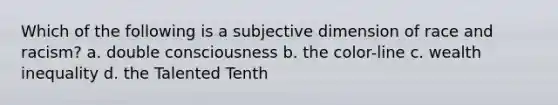 Which of the following is a subjective dimension of race and racism? a. double consciousness b. the color-line c. wealth inequality d. the Talented Tenth
