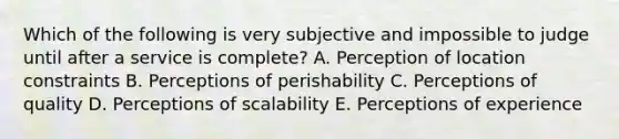 Which of the following is very subjective and impossible to judge until after a service is​ complete? A. Perception of location constraints B. Perceptions of perishability C. Perceptions of quality D. Perceptions of scalability E. Perceptions of experience