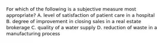 For which of the following is a subjective measure most appropriate? A. level of satisfaction of patient care in a hospital B. degree of improvement in closing sales in a real estate brokerage C. quality of a water supply D. reduction of waste in a manufacturing process