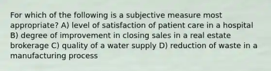 For which of the following is a subjective measure most appropriate? A) level of satisfaction of patient care in a hospital B) degree of improvement in closing sales in a real estate brokerage C) quality of a water supply D) reduction of waste in a manufacturing process