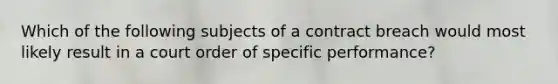 Which of the following subjects of a contract breach would most likely result in a court order of specific performance?