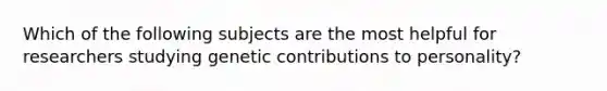 Which of the following subjects are the most helpful for researchers studying genetic contributions to personality?