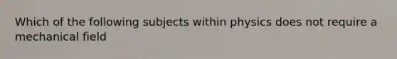 Which of the following subjects within physics does not require a mechanical field