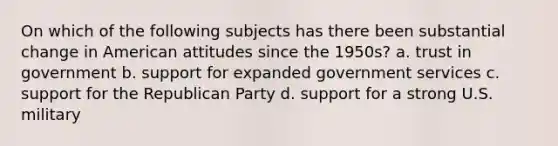 On which of the following subjects has there been substantial change in American attitudes since the 1950s? a. trust in government b. support for expanded government services c. support for the Republican Party d. support for a strong U.S. military