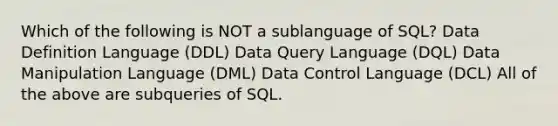 Which of the following is NOT a sublanguage of SQL? Data Definition Language (DDL) Data Query Language (DQL) Data Manipulation Language (DML) Data Control Language (DCL) All of the above are subqueries of SQL.