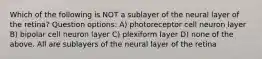 Which of the following is NOT a sublayer of the neural layer of the retina? Question options: A) photoreceptor cell neuron layer B) bipolar cell neuron layer C) plexiform layer D) none of the above. All are sublayers of the neural layer of the retina