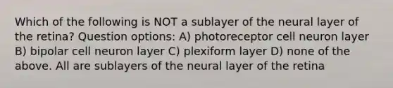 Which of the following is NOT a sublayer of the neural layer of the retina? Question options: A) photoreceptor cell neuron layer B) bipolar cell neuron layer C) plexiform layer D) none of the above. All are sublayers of the neural layer of the retina