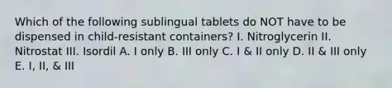 Which of the following sublingual tablets do NOT have to be dispensed in child-resistant containers? I. Nitroglycerin II. Nitrostat III. Isordil A. I only B. III only C. I & II only D. II & III only E. I, II, & III