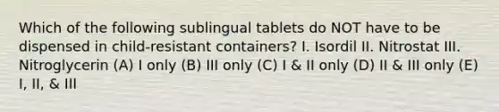 Which of the following sublingual tablets do NOT have to be dispensed in child-resistant containers? I. Isordil II. Nitrostat III. Nitroglycerin (A) I only (B) III only (C) I & II only (D) II & III only (E) I, II, & III