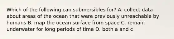 Which of the following can submersibles for? A. collect data about areas of the ocean that were previously unreachable by humans B. map the ocean surface from space C. remain underwater for long periods of time D. both a and c