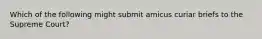 Which of the following might submit amicus curiar briefs to the Supreme Court?