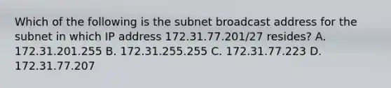 Which of the following is the subnet broadcast address for the subnet in which IP address 172.31.77.201/27 resides? A. 172.31.201.255 B. 172.31.255.255 C. 172.31.77.223 D. 172.31.77.207