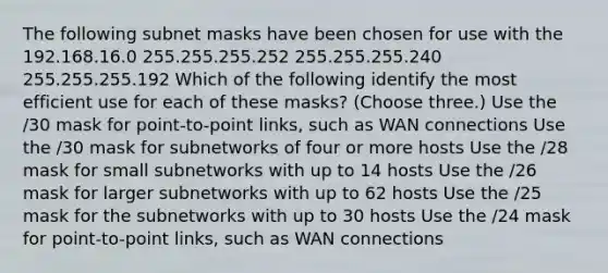 The following subnet masks have been chosen for use with the 192.168.16.0 255.255.255.252 255.255.255.240 255.255.255.192 Which of the following identify the most efficient use for each of these masks? (Choose three.) Use the /30 mask for point-to-point links, such as WAN connections Use the /30 mask for subnetworks of four or more hosts Use the /28 mask for small subnetworks with up to 14 hosts Use the /26 mask for larger subnetworks with up to 62 hosts Use the /25 mask for the subnetworks with up to 30 hosts Use the /24 mask for point-to-point links, such as WAN connections