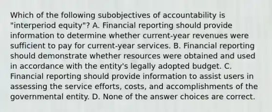 Which of the following subobjectives of accountability is "interperiod equity"? A. Financial reporting should provide information to determine whether current-year revenues were sufficient to pay for current-year services. B. Financial reporting should demonstrate whether resources were obtained and used in accordance with the entity's legally adopted budget. C. Financial reporting should provide information to assist users in assessing the service efforts, costs, and accomplishments of the governmental entity. D. None of the answer choices are correct.