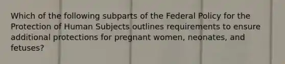 Which of the following subparts of the Federal Policy for the Protection of Human Subjects outlines requirements to ensure additional protections for pregnant women, neonates, and fetuses?