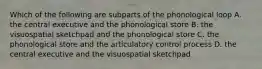 Which of the following are subparts of the phonological loop A. the central executive and the phonological store B. the visuospatial sketchpad and the phonological store C. the phonological store and the articulatory control process D. the central executive and the visuospatial sketchpad