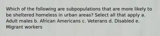 Which of the following are subpopulations that are more likely to be sheltered homeless in urban areas? Select all that apply a. Adult males b. African Americans c. Veterans d. Disabled e. Migrant workers