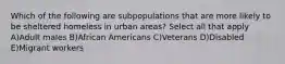 Which of the following are subpopulations that are more likely to be sheltered homeless in urban areas? Select all that apply A)Adult males B)African Americans C)Veterans D)Disabled E)Migrant workers