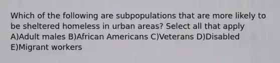 Which of the following are subpopulations that are more likely to be sheltered homeless in urban areas? Select all that apply A)Adult males B)African Americans C)Veterans D)Disabled E)Migrant workers