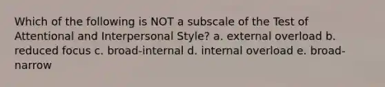 Which of the following is NOT a subscale of the Test of Attentional and Interpersonal Style? a. external overload b. reduced focus c. broad-internal d. internal overload e. broad-narrow