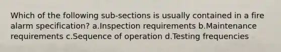 Which of the following sub-sections is usually contained in a fire alarm specification? a.Inspection requirements b.Maintenance requirements c.Sequence of operation d.Testing frequencies