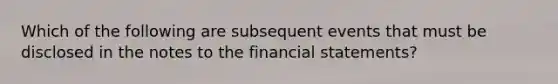 Which of the following are subsequent events that must be disclosed in the notes to the financial statements?