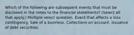 Which of the following are subsequent events that must be disclosed in the notes to the financial statements? (Select all that apply.) Multiple select question. Event that affects a loss contingency. Sale of a business. Collections on account. Issuance of debt securities.